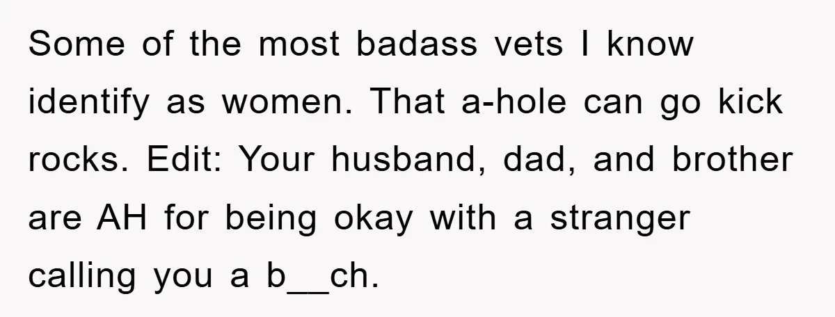Some of the most badass vets I know identify as women. That a-hole can go kick rocks. Edit: Your husband, dad, and brother are AH for being okay with a...