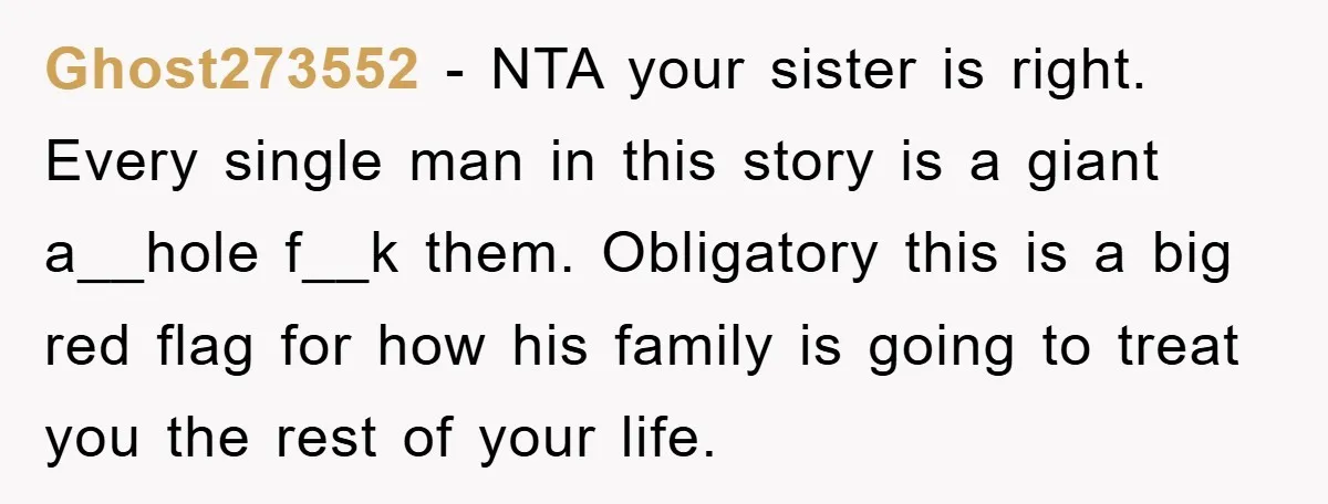 Ghost273552 - NTA your sister is right. Every single man in this story is a giant a__hole f__k them. Obligatory this is a big red flag for how his family...