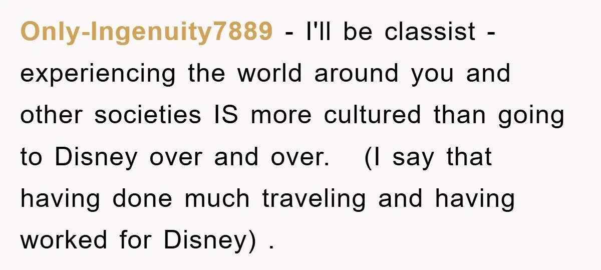 Only-Ingenuity7889 − I'll be classist - experiencing the world around you and other societies IS more cultured than going to Disney over and over. (I say that having done much...