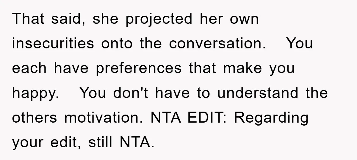 That said, she projected her own insecurities onto the conversation. You each have preferences that make you happy. You don't have to understand the others motivation. NTA EDIT: Regarding your...