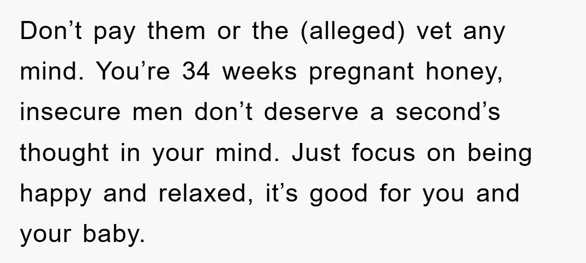 Don’t pay them or the (alleged) vet any mind. You’re 34 weeks pregnant honey, insecure men don’t deserve a second’s thought in your mind. Just focus on being happy and...