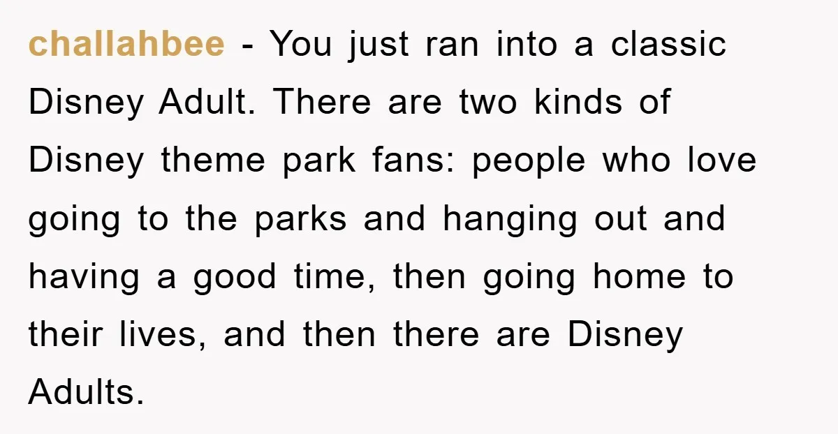 challahbee − You just ran into a classic Disney Adult. There are two kinds of Disney theme park fans: people who love going to the parks and hanging out and...