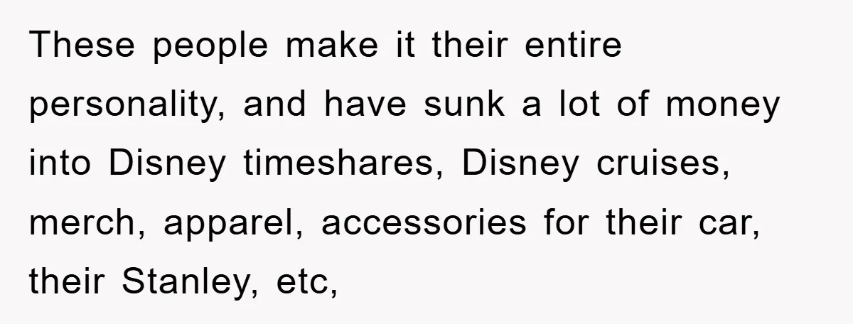 These people make it their entire personality, and have sunk a lot of money into Disney timeshares, Disney cruises, merch, apparel, accessories for their car, their Stanley, etc,