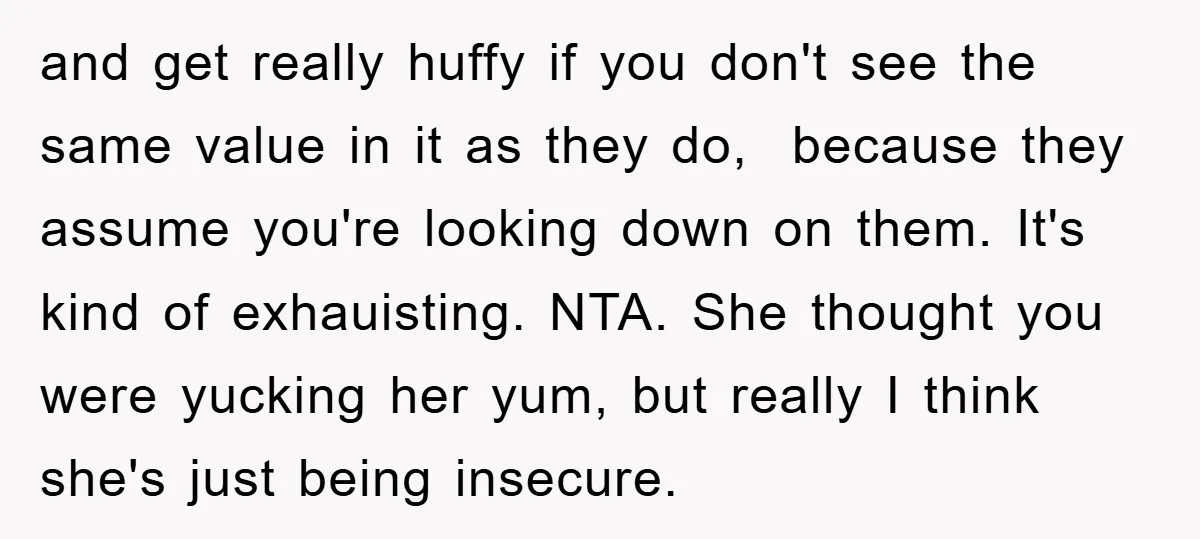 and get really huffy if you don't see the same value in it as they do, because they assume you're looking down on them. It's kind of exhauisting. NTA. She...