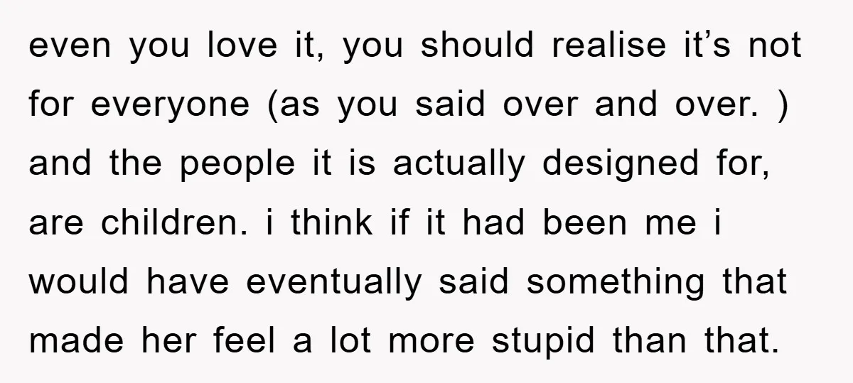 even you love it, you should realise it’s not for everyone (as you said over and over. ) and the people it is actually designed for, are children. i think...