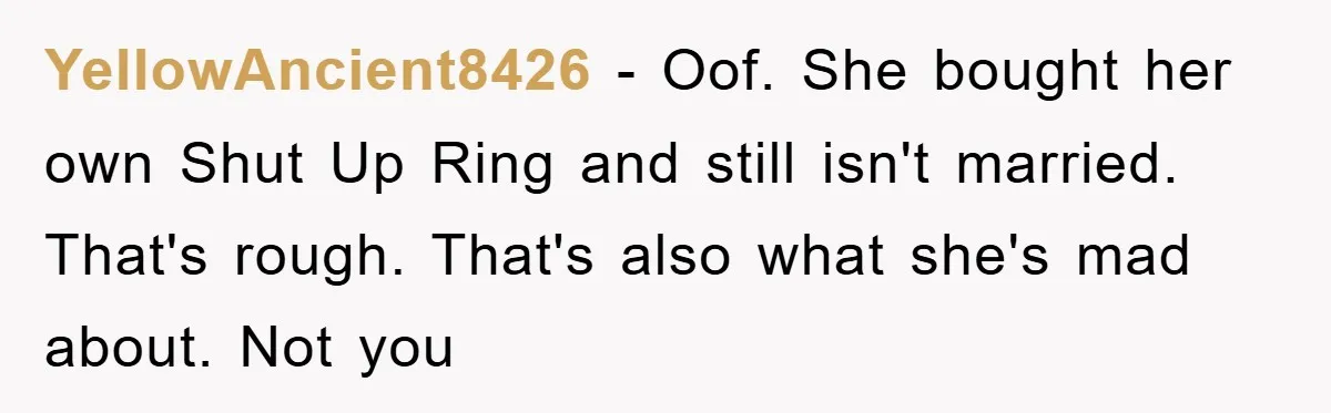 YellowAncient8426 − Oof. She bought her own Shut Up Ring and still isn't married. That's rough. That's also what she's mad about. Not you