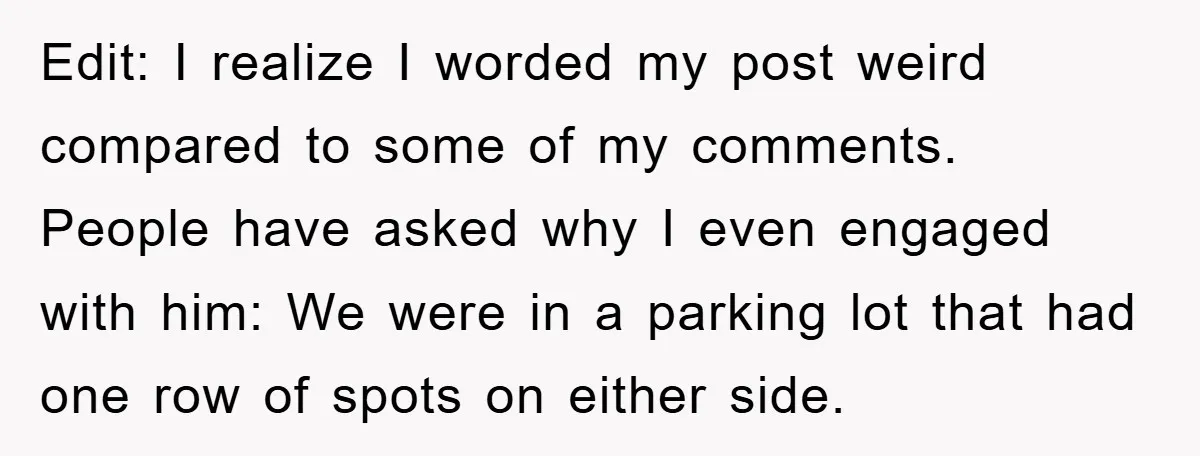 Edit: I realize I worded my post weird compared to some of my comments. People have asked why I even engaged with him: We were in a parking lot that...