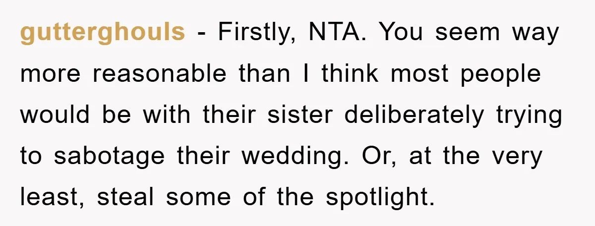 gutterghouls − Firstly, NTA. You seem way more reasonable than I think most people would be with their sister deliberately trying to sabotage their wedding. Or, at the very least,...