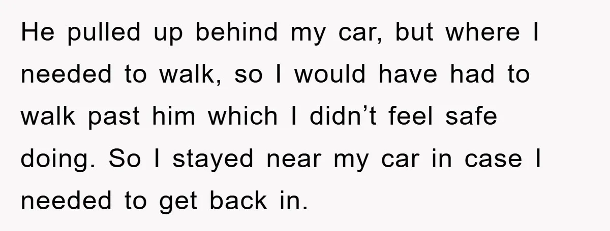 He pulled up behind my car, but where I needed to walk, so I would have had to walk past him which I didn’t feel safe doing. So I stayed...