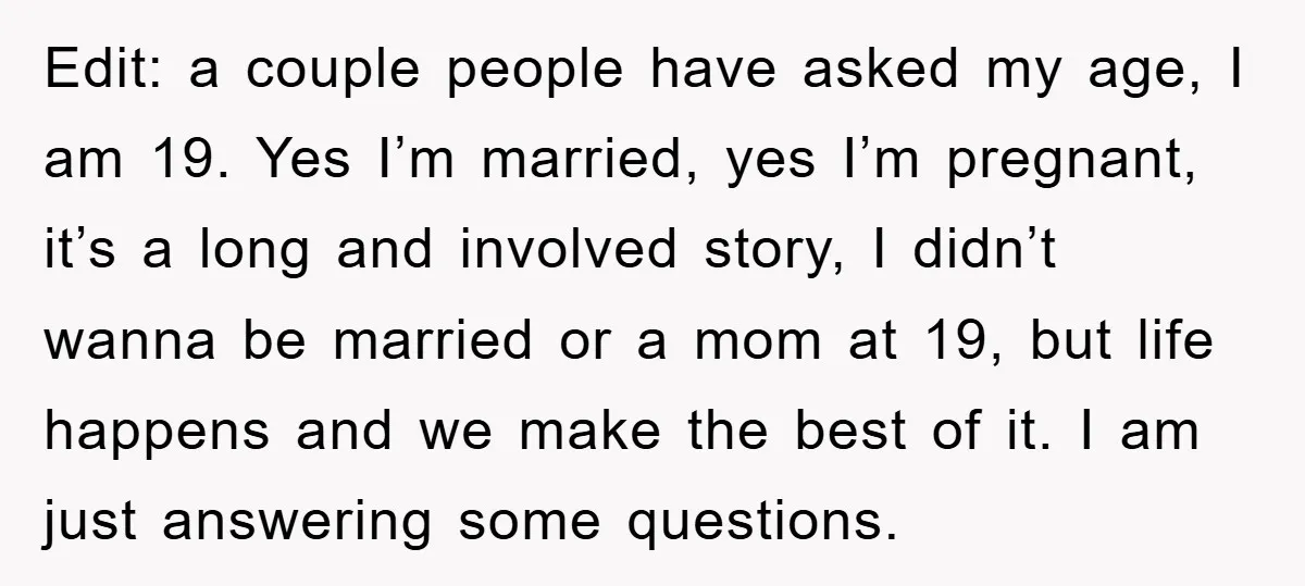 Edit: a couple people have asked my age, I am 19. Yes I’m married, yes I’m pregnant, it’s a long and involved story, I didn’t wanna be married or a...