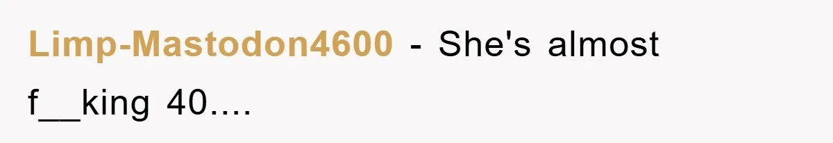 Limp-Mastodon4600 − She's almost f__king 40....