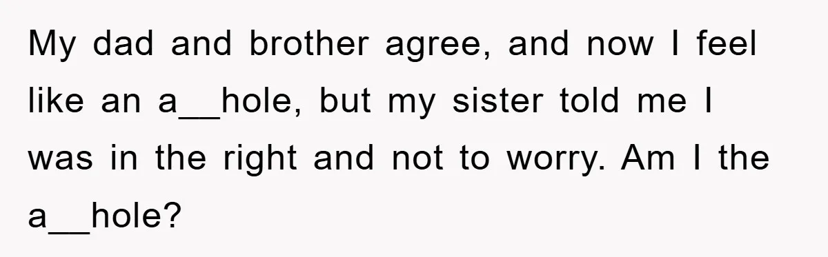 My dad and brother agree, and now I feel like an a__hole, but my sister told me I was in the right and not to worry. Am I the a__hole?