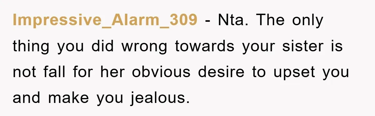 Impressive_Alarm_309 − Nta. The only thing you did wrong towards your sister is not fall for her obvious desire to upset you and make you jealous.