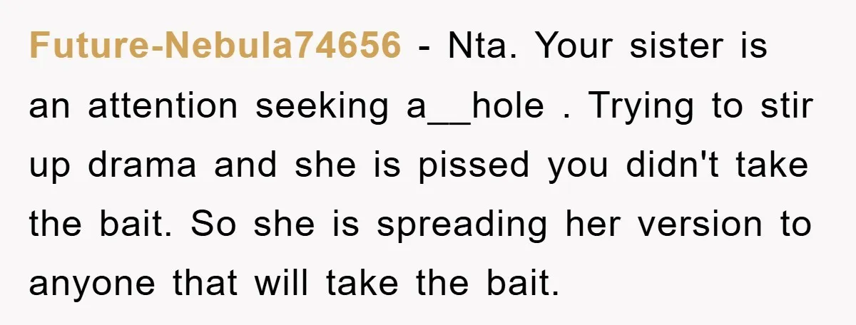 Future-Nebula74656 − Nta. Your sister is an attention seeking a__hole . Trying to stir up drama and she is pissed you didn't take the bait. So she is spreading her...