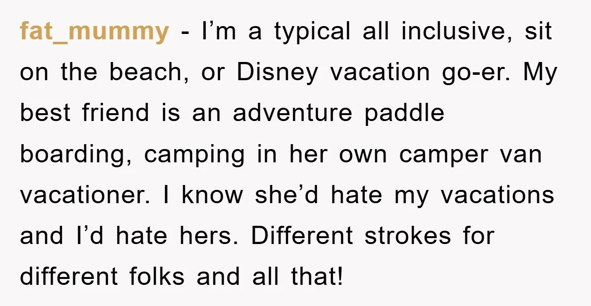 fat_mummy − I’m a typical all inclusive, sit on the beach, or Disney vacation go-er. My best friend is an adventure paddle boarding, camping in her own camper van vacationer....