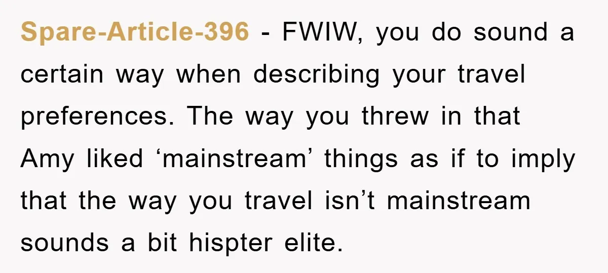 Spare-Article-396 − FWIW, you do sound a certain way when describing your travel preferences. The way you threw in that Amy liked ‘mainstream’ things as if to imply that the...