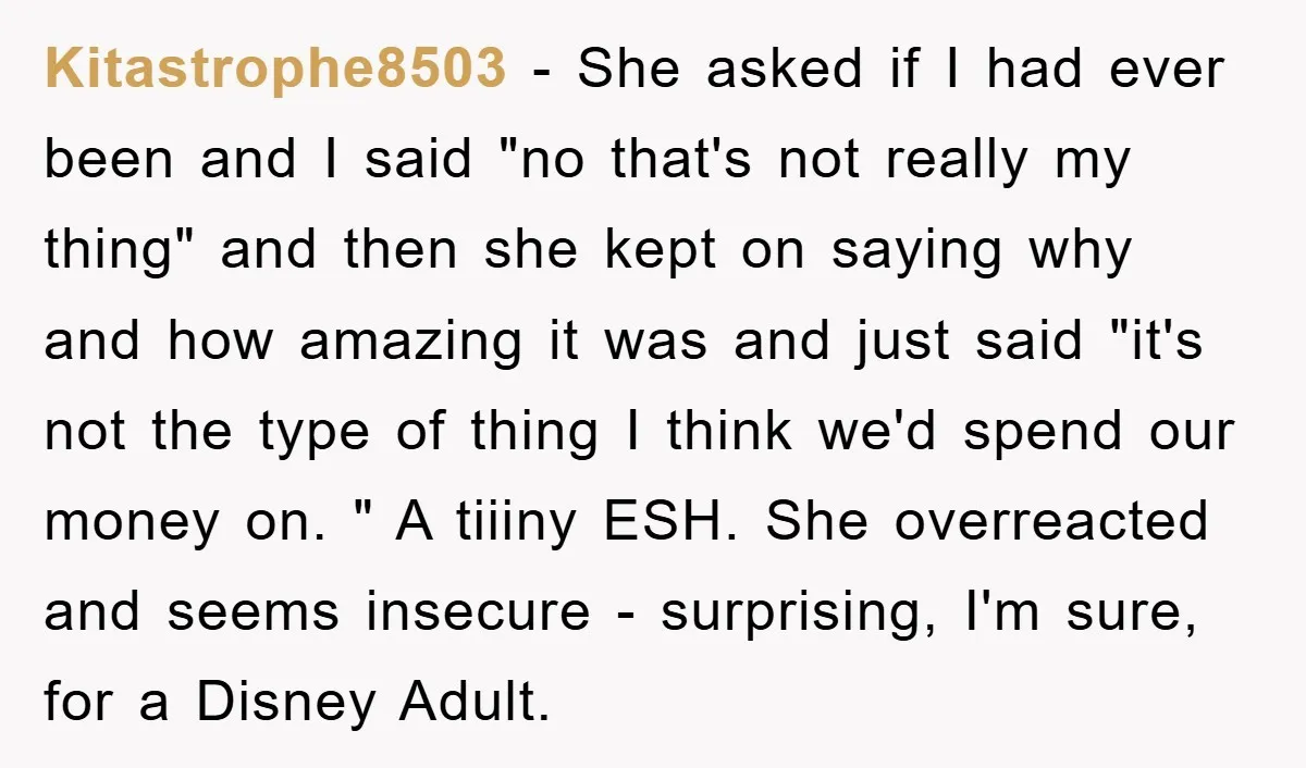 Kitastrophe8503 − She asked if I had ever been and I said "no that's not really my thing" and then she kept on saying why and how amazing it was...
