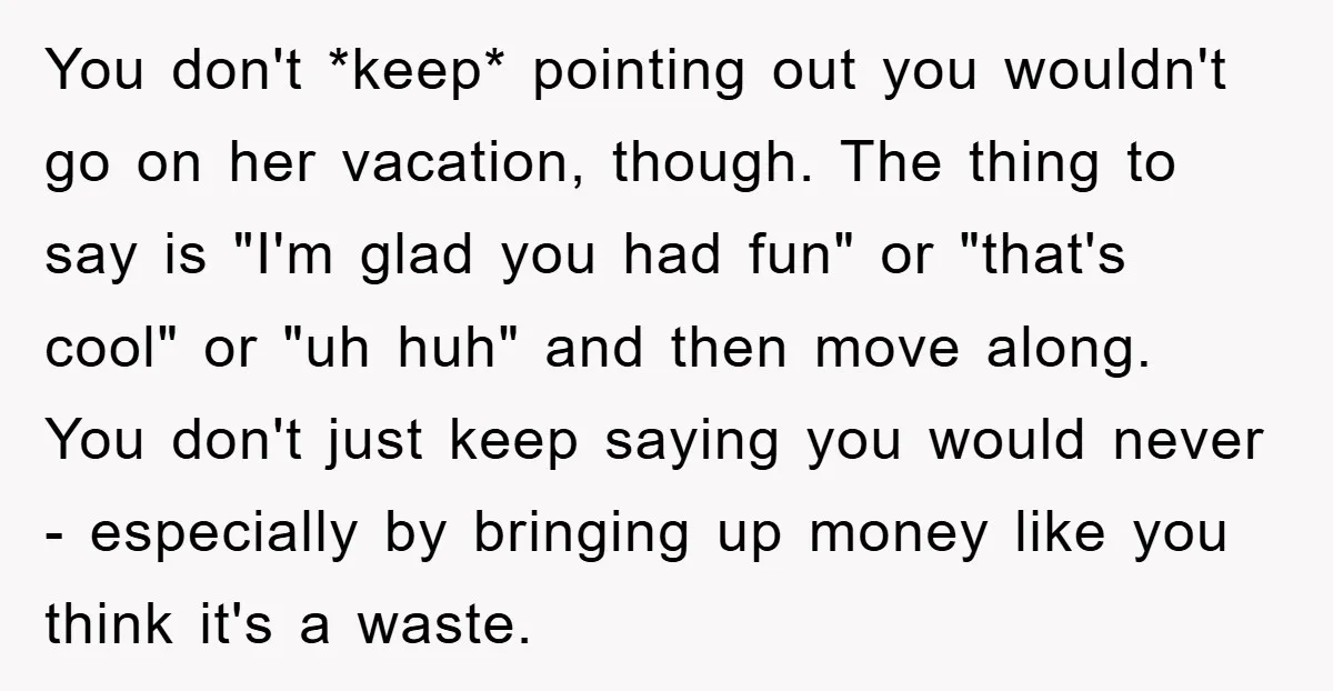 You don't *keep* pointing out you wouldn't go on her vacation, though. The thing to say is "I'm glad you had fun" or "that's cool" or "uh huh" and then...