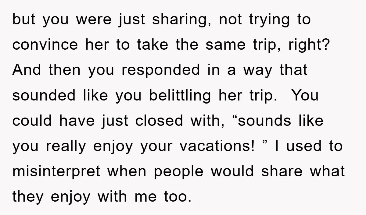 but you were just sharing, not trying to convince her to take the same trip, right? And then you responded in a way that sounded like you belittling her trip....