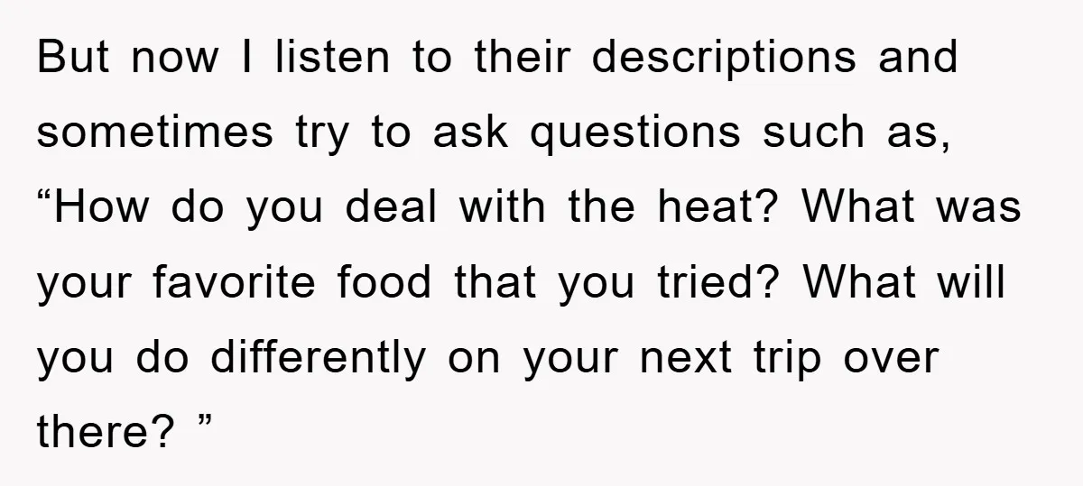 But now I listen to their descriptions and sometimes try to ask questions such as, “How do you deal with the heat? What was your favorite food that you tried?...