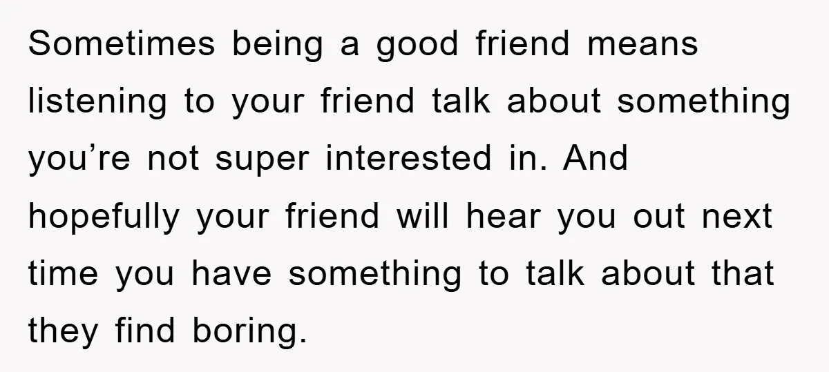Sometimes being a good friend means listening to your friend talk about something you’re not super interested in. And hopefully your friend will hear you out next time you have...