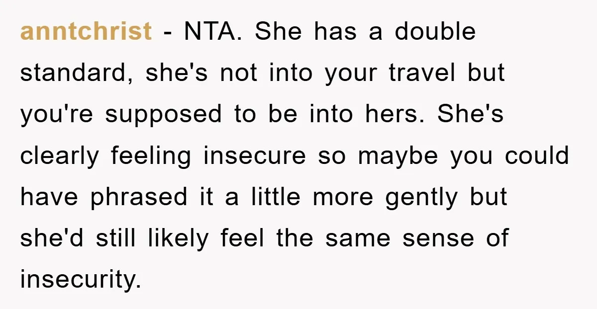 anntchrist − NTA. She has a double standard, she's not into your travel but you're supposed to be into hers. She's clearly feeling insecure so maybe you could have phrased...