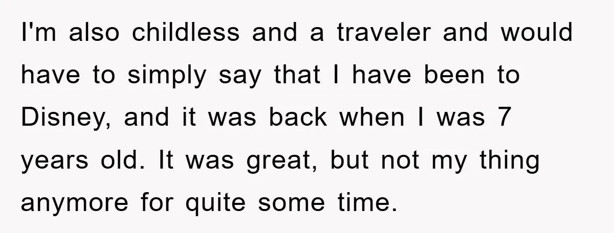 I'm also childless and a traveler and would have to simply say that I have been to Disney, and it was back when I was 7 years old. It was...