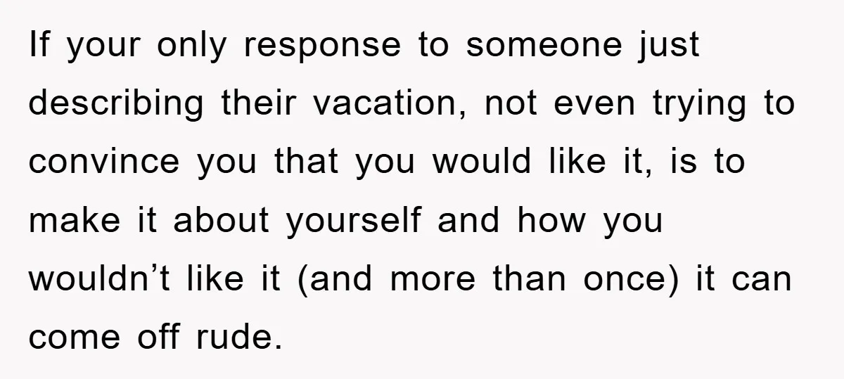 If your only response to someone just describing their vacation, not even trying to convince you that you would like it, is to make it about yourself and how you...