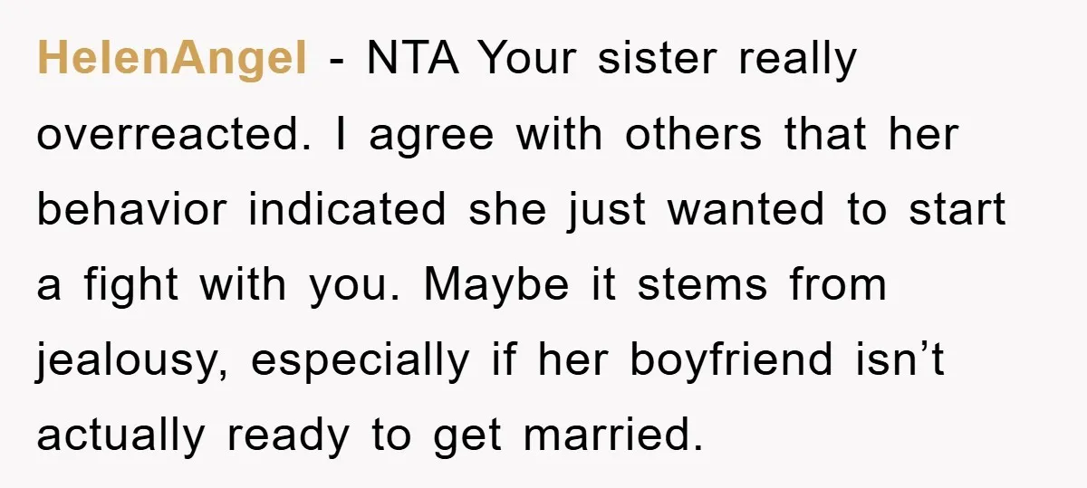 HelenAngel − NTA Your sister really overreacted. I agree with others that her behavior indicated she just wanted to start a fight with you. Maybe it stems from jealousy, especially...