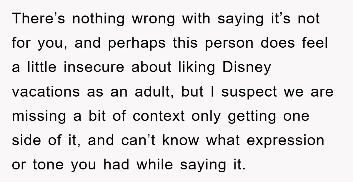 There’s nothing wrong with saying it’s not for you, and perhaps this person does feel a little insecure about liking Disney vacations as an adult, but I suspect we are...