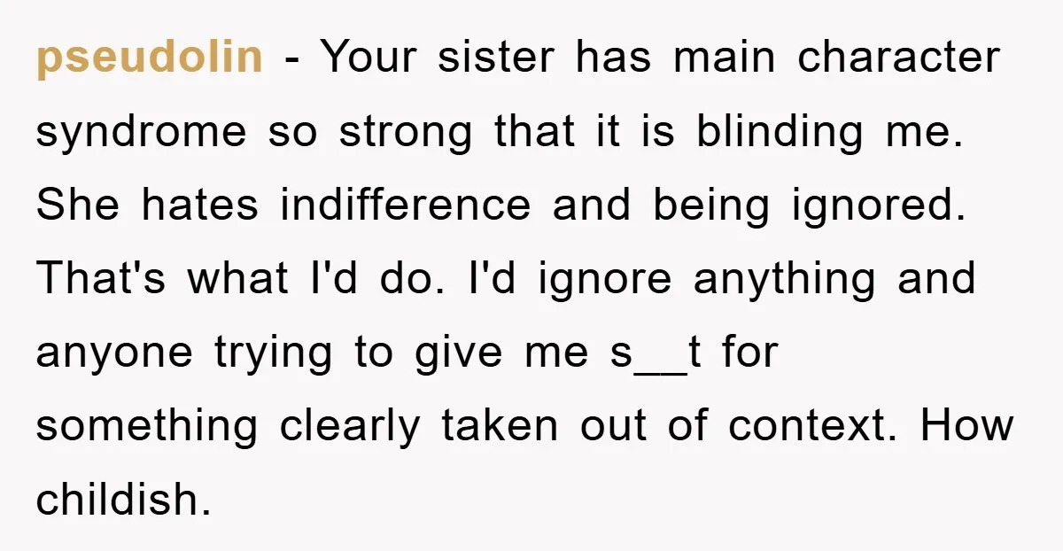 pseudolin − Your sister has main character syndrome so strong that it is blinding me. She hates indifference and being ignored. That's what I'd do. I'd ignore anything and anyone...