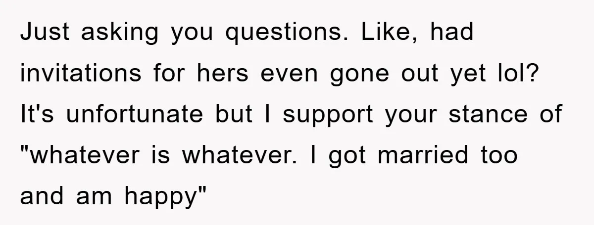 Just asking you questions. Like, had invitations for hers even gone out yet lol? It's unfortunate but I support your stance of "whatever is whatever. I got married too and...