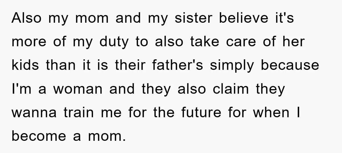 Also my mom and my sister believe it's more of my duty to also take care of her kids than it is their father's simply because I'm a woman and...