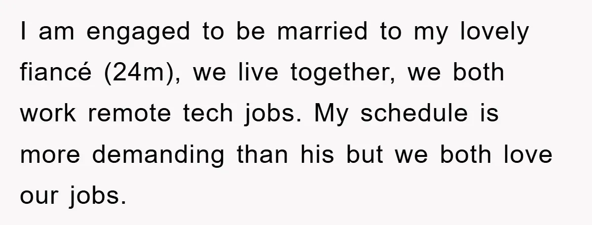 I am engaged to be married to my lovely fiancé (24m), we live together, we both work remote tech jobs. My schedule is more demanding than his but we both...