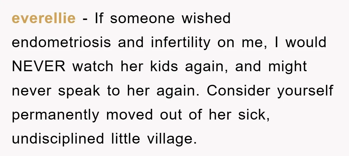 everellie − If someone wished endometriosis and infertility on me, I would NEVER watch her kids again, and might never speak to her again. Consider yourself permanently moved out of...