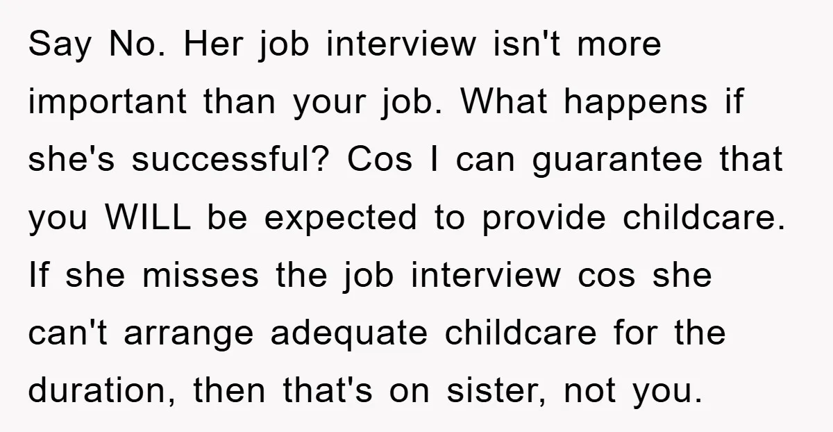 Say No. Her job interview isn't more important than your job. What happens if she's successful? Cos I can guarantee that you WILL be expected to provide childcare. If she...
