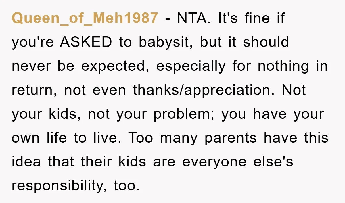 Queen_of_Meh1987 − NTA. It's fine if you're ASKED to babysit, but it should never be expected, especially for nothing in return, not even thanks/appreciation. Not your kids, not your problem;...