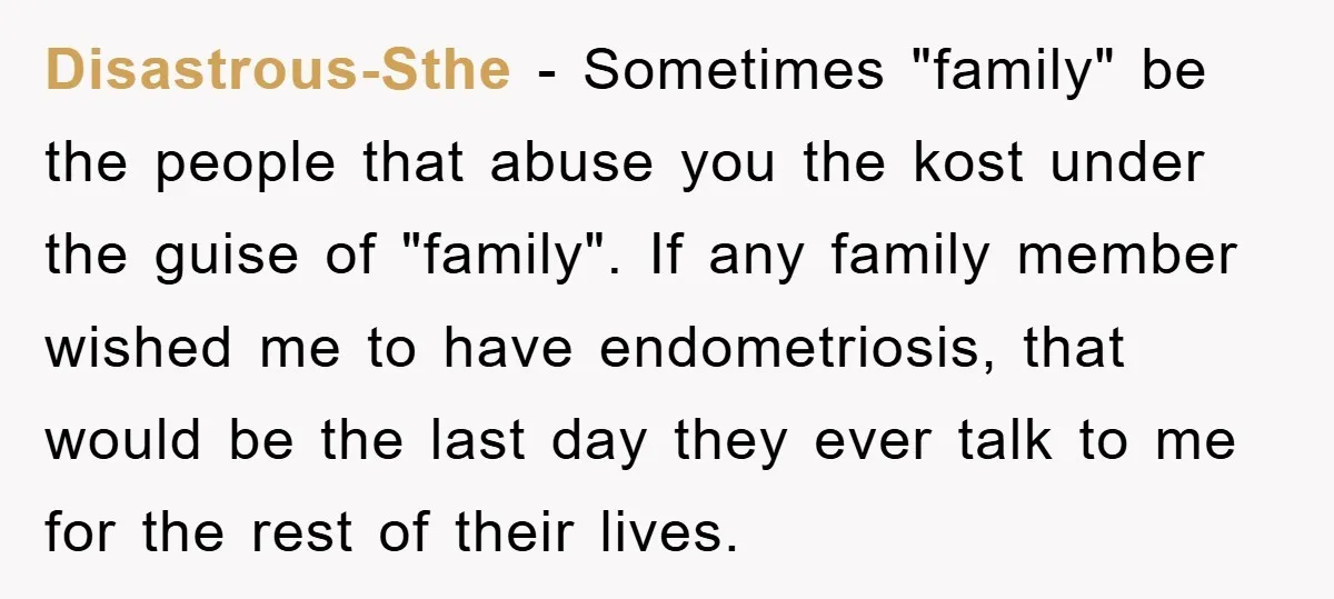 Disastrous-Sthe − Sometimes "family" be the people that abuse you the kost under the guise of "family". If any family member wished me to have endometriosis, that would be the...