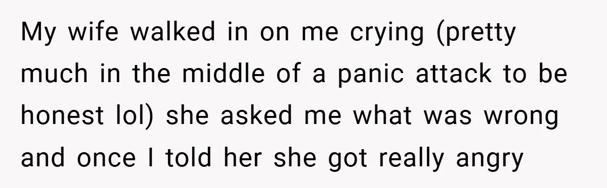 My wife walked in on me crying (pretty much in the middle of a panic attack to be honest lol) she asked me what was wrong and once I told...