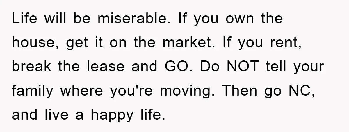 Life will be miserable. If you own the house, get it on the market. If you rent, break the lease and GO. Do NOT tell your family where you're moving....