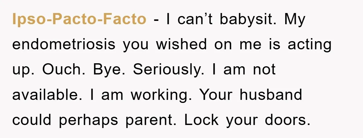 Ipso-Pacto-Facto − I can’t babysit. My endometriosis you wished on me is acting up. Ouch. Bye. Seriously. I am not available. I am working. Your husband could perhaps parent. Lock...