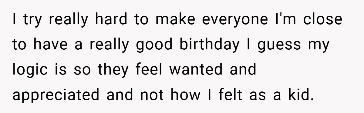 I try really hard to make everyone I'm close to have a really good birthday I guess my logic is so they feel wanted and appreciated and not how I...