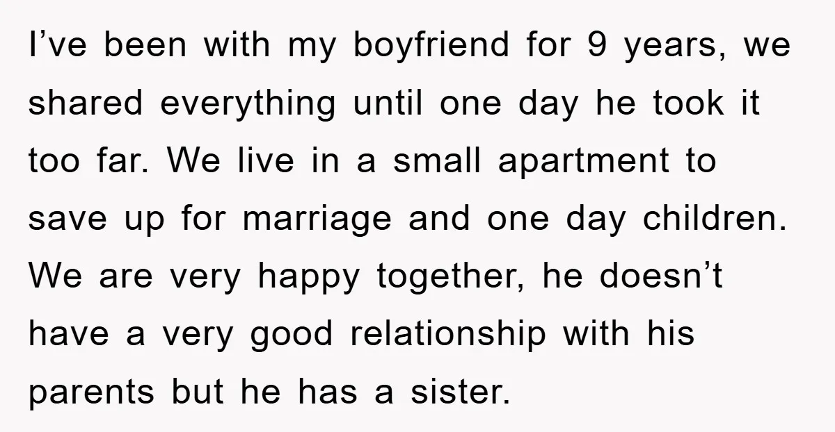 I’ve been with my boyfriend for 9 years, we shared everything until one day he took it too far. We live in a small apartment to save up for marriage...