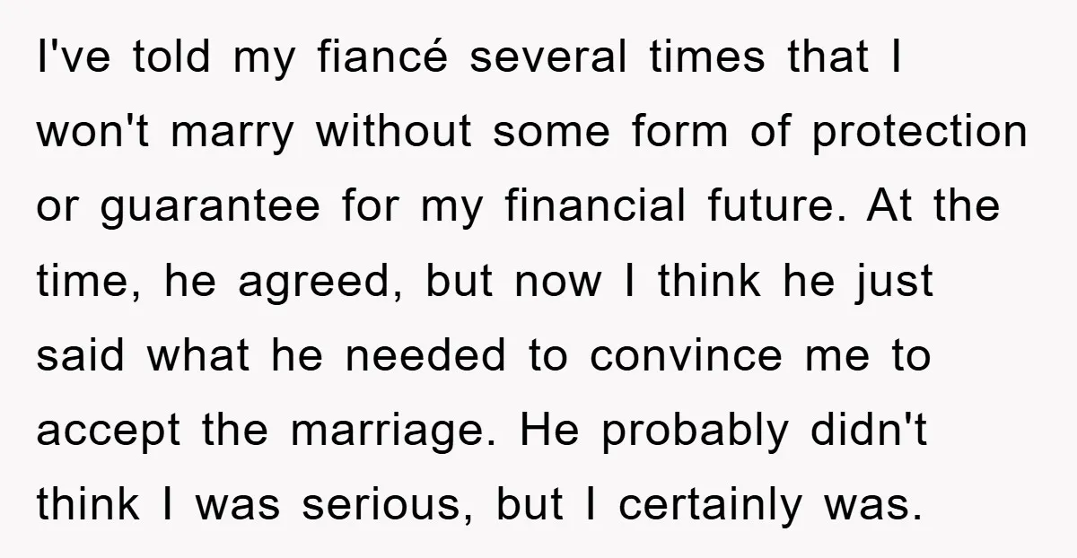 I've told my fiancé several times that I won't marry without some form of protection or guarantee for my financial future. At the time, he agreed, but now I think...