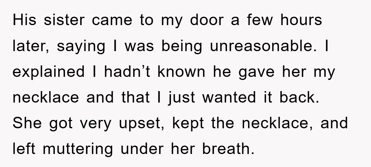 His sister came to my door a few hours later, saying I was being unreasonable. I explained I hadn’t known he gave her my necklace and that I just wanted...