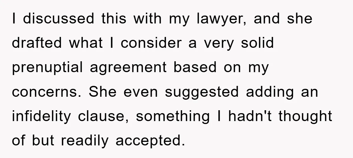 I discussed this with my lawyer, and she drafted what I consider a very solid prenuptial agreement based on my concerns. She even suggested adding an infidelity clause, something I...