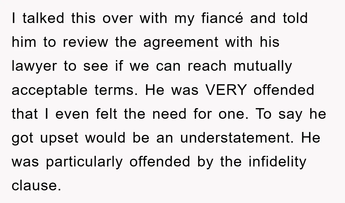 I talked this over with my fiancé and told him to review the agreement with his lawyer to see if we can reach mutually acceptable terms. He was VERY offended...