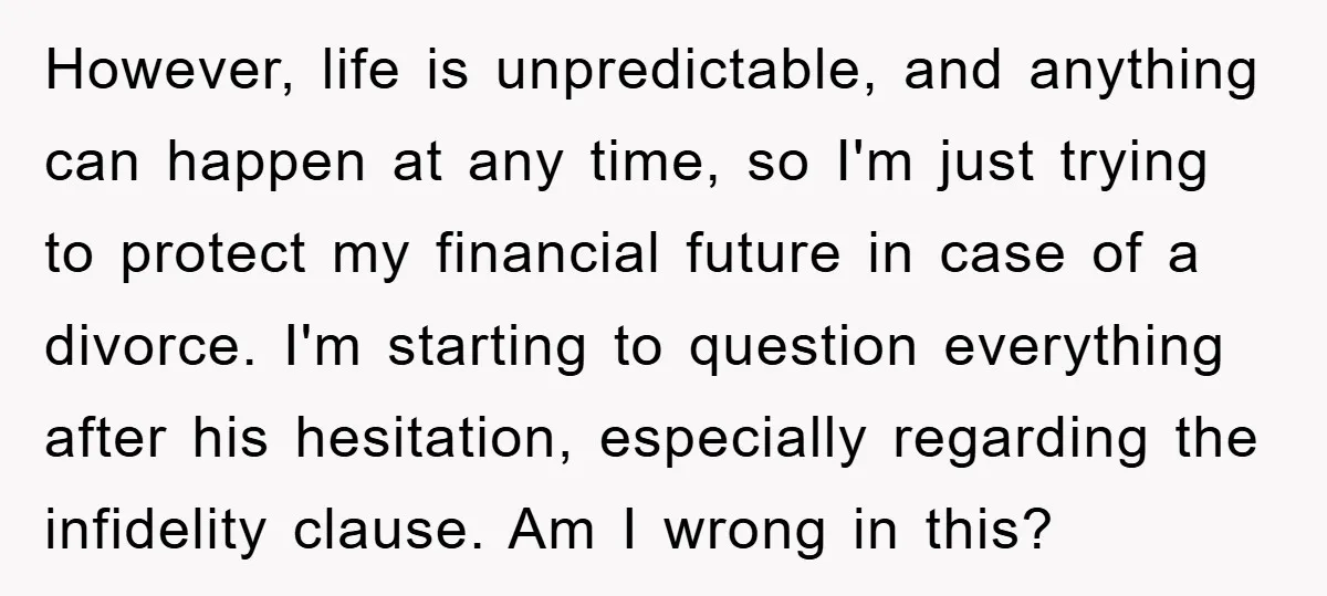 However, life is unpredictable, and anything can happen at any time, so I'm just trying to protect my financial future in case of a divorce. I'm starting to question everything...