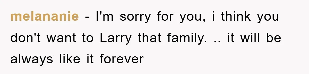 melananie − I'm sorry for you, i think you don't want to Larry that family. .. it will be always like it forever