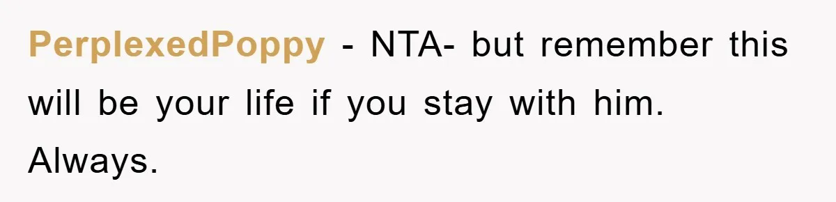 PerplexedPoppy − NTA- but remember this will be your life if you stay with him. Always.